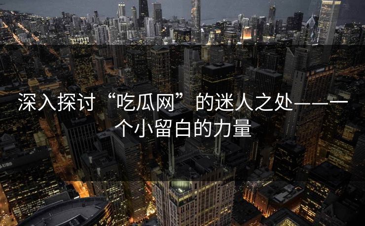 深入探讨“吃瓜网”的迷人之处——一个小留白的力量-第1张图片-p站助手短视频 - p站搬运工影视网