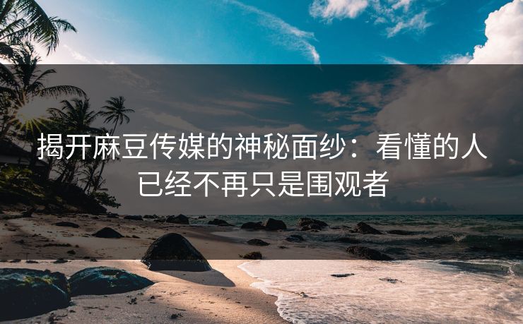 揭开麻豆传媒的神秘面纱：看懂的人已经不再只是围观者-第1张图片-p站助手短视频 - p站搬运工影视网