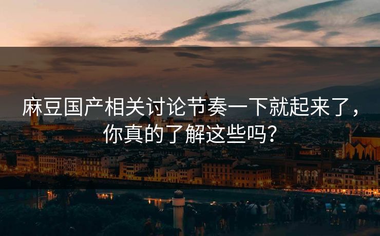 麻豆国产相关讨论节奏一下就起来了，你真的了解这些吗？-第1张图片-p站助手短视频 - p站搬运工影视网