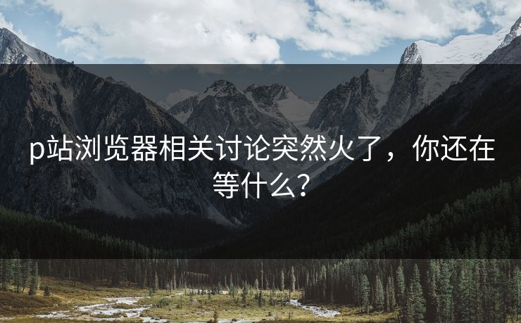 p站浏览器相关讨论突然火了，你还在等什么？-第1张图片-p站助手短视频 - p站搬运工影视网