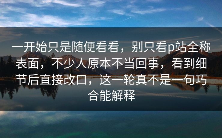 一开始只是随便看看，别只看p站全称表面，不少人原本不当回事，看到细节后直接改口，这一轮真不是一句巧合能解释-第1张图片-p站助手短视频 - p站搬运工影视网