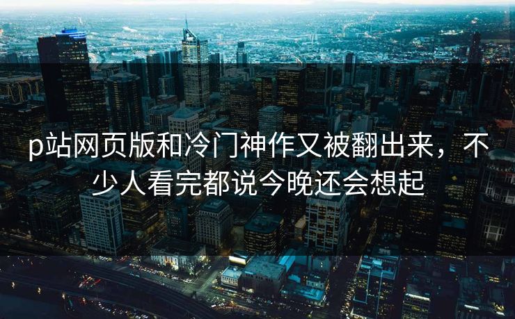 p站网页版和冷门神作又被翻出来，不少人看完都说今晚还会想起-第1张图片-p站助手短视频 - p站搬运工影视网