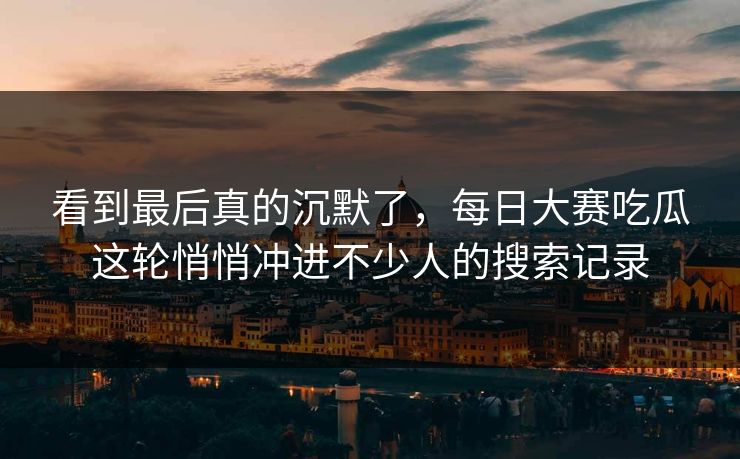 看到最后真的沉默了，每日大赛吃瓜这轮悄悄冲进不少人的搜索记录-第1张图片-p站助手短视频 - p站搬运工影视网