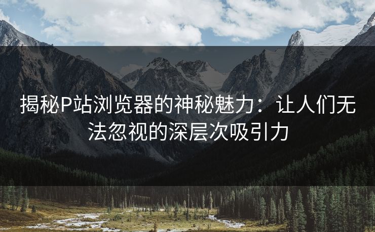 揭秘P站浏览器的神秘魅力：让人们无法忽视的深层次吸引力-第1张图片-p站助手短视频 - p站搬运工影视网