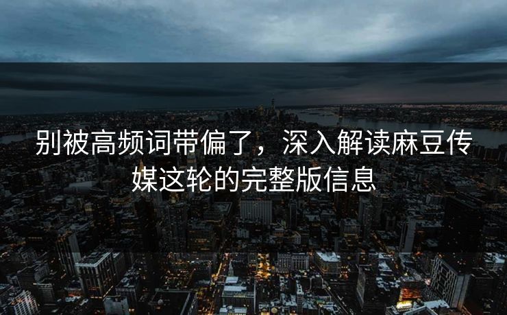 别被高频词带偏了，深入解读麻豆传媒这轮的完整版信息-第1张图片-p站助手短视频 - p站搬运工影视网