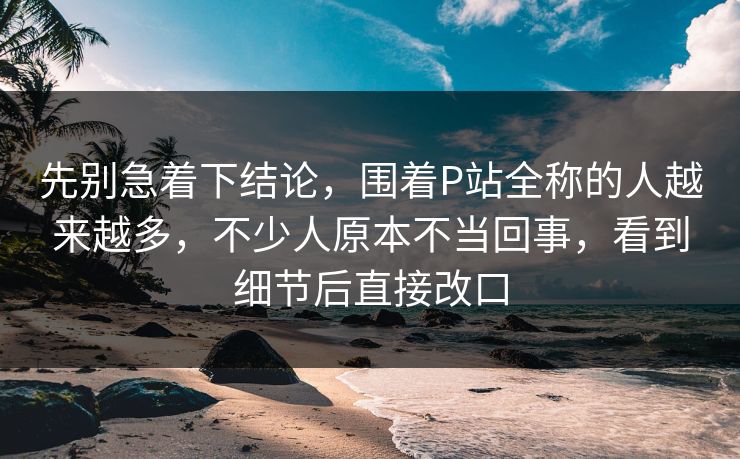 先别急着下结论，围着P站全称的人越来越多，不少人原本不当回事，看到细节后直接改口-第1张图片-p站助手短视频 - p站搬运工影视网