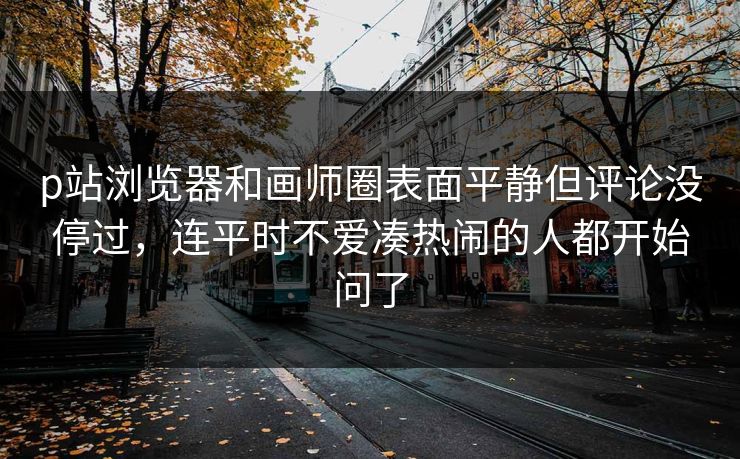 p站浏览器和画师圈表面平静但评论没停过，连平时不爱凑热闹的人都开始问了-第1张图片-p站助手短视频 - p站搬运工影视网