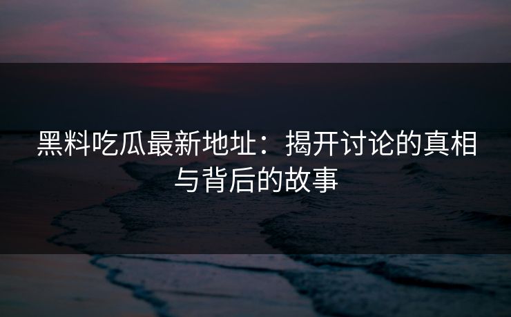 黑料吃瓜最新地址：揭开讨论的真相与背后的故事-第1张图片-p站助手短视频 - p站搬运工影视网