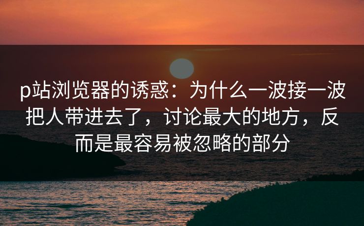 p站浏览器的诱惑：为什么一波接一波把人带进去了，讨论最大的地方，反而是最容易被忽略的部分-第1张图片-p站助手短视频 - p站搬运工影视网