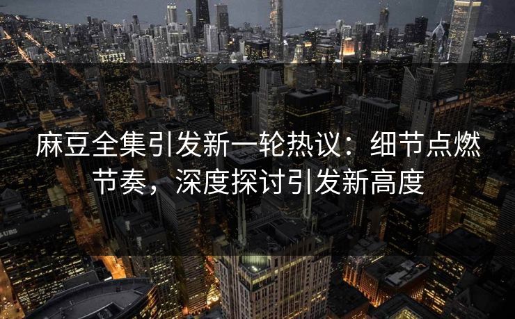 麻豆全集引发新一轮热议：细节点燃节奏，深度探讨引发新高度-第1张图片-p站助手短视频 - p站搬运工影视网