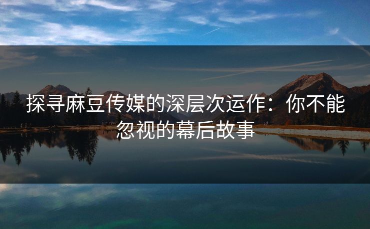 探寻麻豆传媒的深层次运作：你不能忽视的幕后故事-第1张图片-p站助手短视频 - p站搬运工影视网