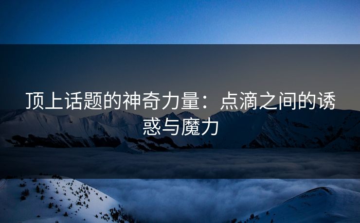 顶上话题的神奇力量：点滴之间的诱惑与魔力-第1张图片-p站助手短视频 - p站搬运工影视网