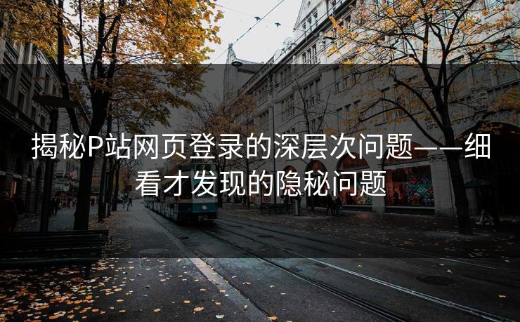 揭秘P站网页登录的深层次问题——细看才发现的隐秘问题-第1张图片-p站助手短视频 - p站搬运工影视网