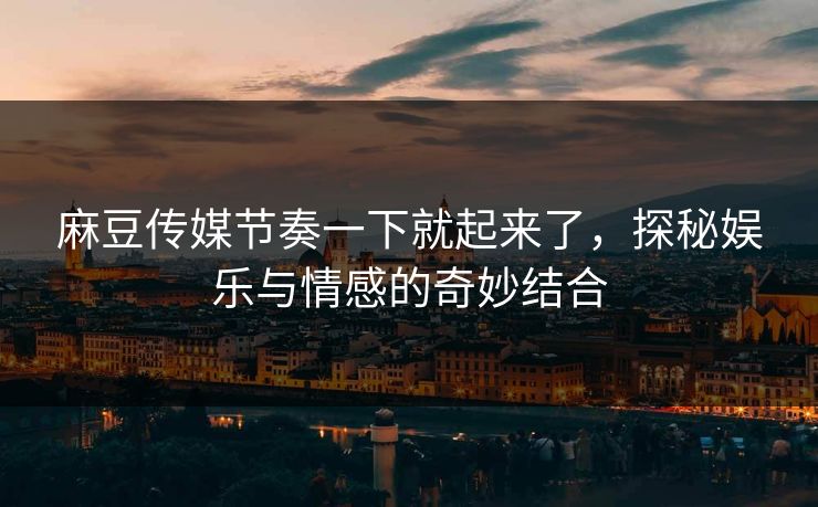 麻豆传媒节奏一下就起来了，探秘娱乐与情感的奇妙结合-第1张图片-p站助手短视频 - p站搬运工影视网