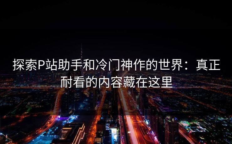 探索P站助手和冷门神作的世界：真正耐看的内容藏在这里-第1张图片-p站助手短视频 - p站搬运工影视网