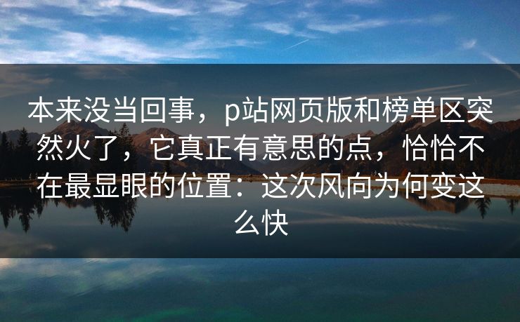 本来没当回事，p站网页版和榜单区突然火了，它真正有意思的点，恰恰不在最显眼的位置：这次风向为何变这么快-第1张图片-p站助手短视频 - p站搬运工影视网