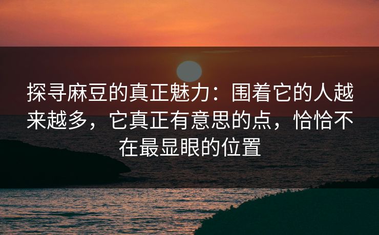 探寻麻豆的真正魅力:围着它的人越来越多,它真正有意思的点,恰恰不在最显眼的位置-第1张图片-p站助手短视频 - p站搬运工影视网 探寻麻豆的真正魅力:围着它的人越来越多,它真正有意思的点,恰恰不在最显眼的位置-第1张图片-p站助手短视频 - p站搬运工影视网