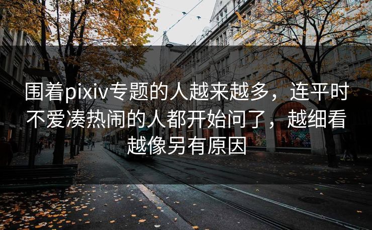 围着pixiv专题的人越来越多，连平时不爱凑热闹的人都开始问了，越细看越像另有原因-第1张图片-p站助手短视频 - p站搬运工影视网