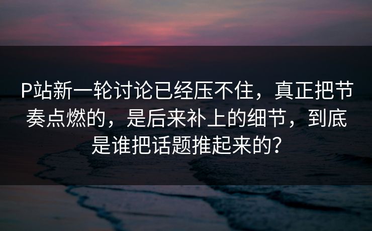 P站新一轮讨论已经压不住，真正把节奏点燃的，是后来补上的细节，到底是谁把话题推起来的？-第1张图片-p站助手短视频 - p站搬运工影视网