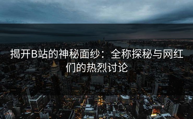 揭开B站的神秘面纱：全称探秘与网红们的热烈讨论-第1张图片-p站助手短视频 - p站搬运工影视网