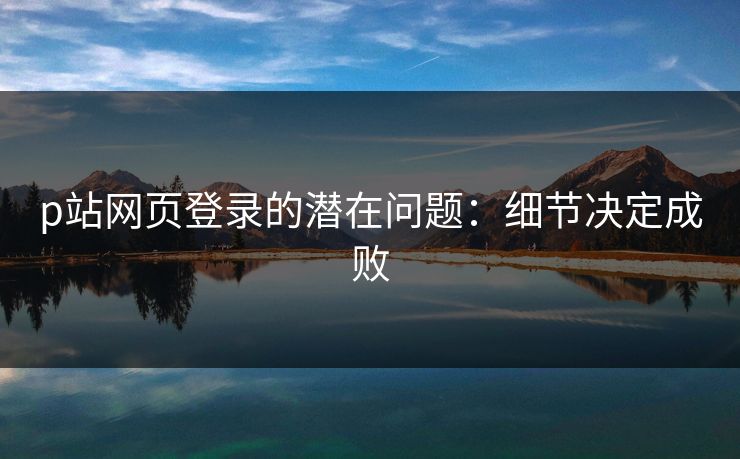 p站网页登录的潜在问题：细节决定成败-第1张图片-p站助手短视频 - p站搬运工影视网