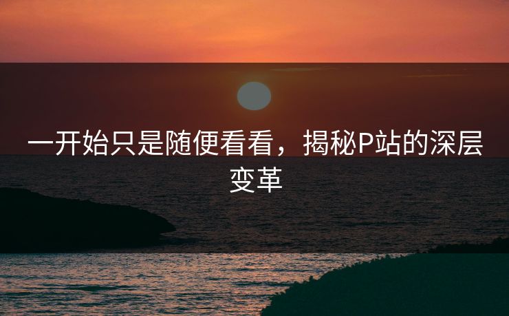 一开始只是随便看看，揭秘P站的深层变革-第1张图片-p站助手短视频 - p站搬运工影视网