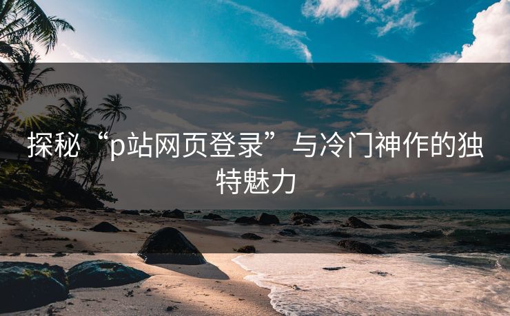 探秘“p站网页登录”与冷门神作的独特魅力-第1张图片-p站助手短视频 - p站搬运工影视网