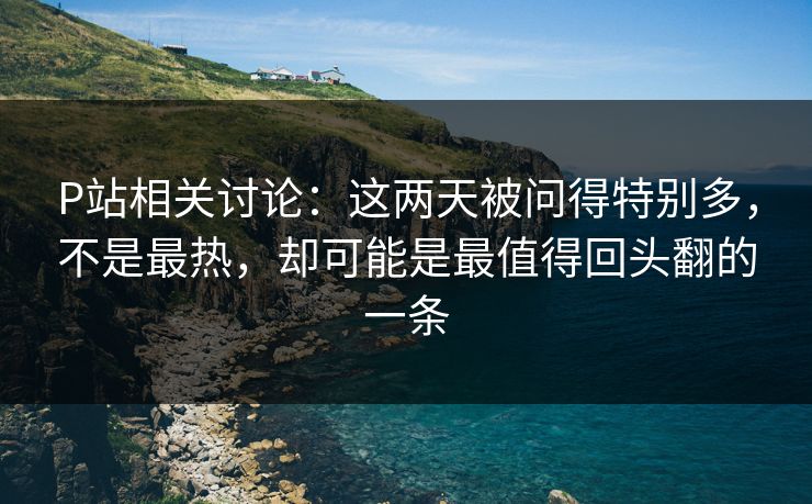 P站相关讨论：这两天被问得特别多，不是最热，却可能是最值得回头翻的一条-第1张图片-p站助手短视频 - p站搬运工影视网