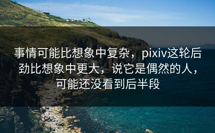 事情可能比想象中复杂，pixiv这轮后劲比想象中更大，说它是偶然的人，可能还没看到后半段-第1张图片-p站助手短视频 - p站搬运工影视网