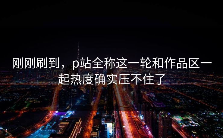 刚刚刷到，p站全称这一轮和作品区一起热度确实压不住了-第1张图片-p站助手短视频 - p站搬运工影视网