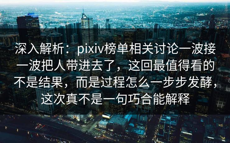 深入解析：pixiv榜单相关讨论一波接一波把人带进去了，这回最值得看的不是结果，而是过程怎么一步步发酵，这次真不是一句巧合能解释-第1张图片-p站助手短视频 - p站搬运工影视网
