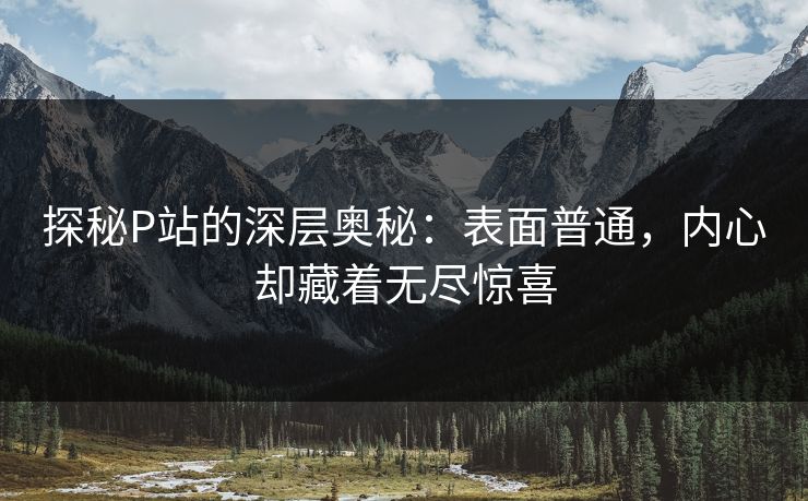 探秘P站的深层奥秘：表面普通，内心却藏着无尽惊喜-第1张图片-p站助手短视频 - p站搬运工影视网