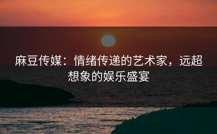 麻豆传媒：情绪传递的艺术家，远超想象的娱乐盛宴-第1张图片-p站助手短视频 - p站搬运工影视网