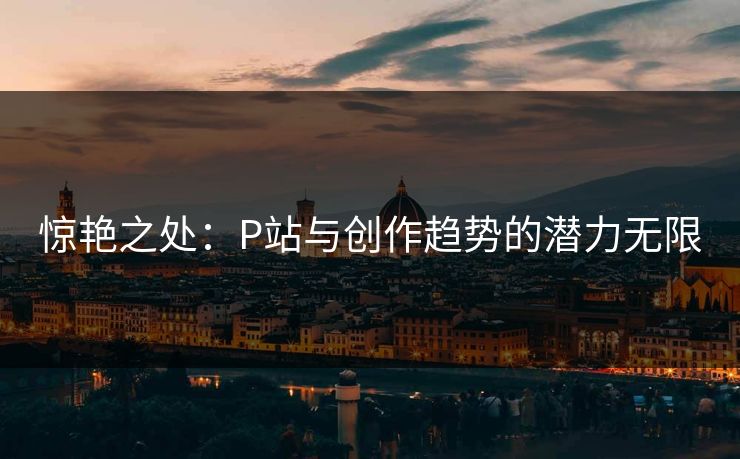 惊艳之处：P站与创作趋势的潜力无限-第1张图片-p站助手短视频 - p站搬运工影视网