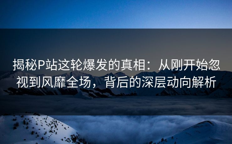 揭秘P站这轮爆发的真相：从刚开始忽视到风靡全场，背后的深层动向解析-第1张图片-p站助手短视频 - p站搬运工影视网