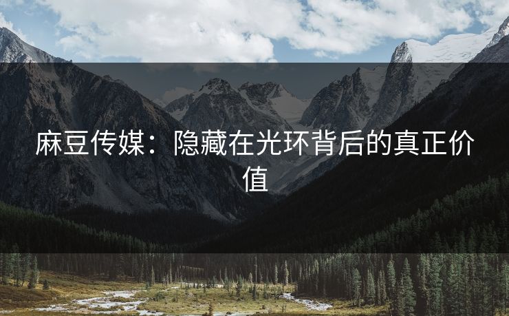 麻豆传媒：隐藏在光环背后的真正价值-第1张图片-p站助手短视频 - p站搬运工影视网
