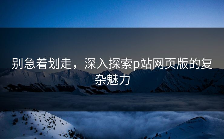 别急着划走，深入探索p站网页版的复杂魅力-第1张图片-p站助手短视频 - p站搬运工影视网