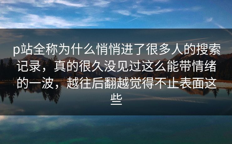 p站全称为什么悄悄进了很多人的搜索记录，真的很久没见过这么能带情绪的一波，越往后翻越觉得不止表面这些-第1张图片-p站助手短视频 - p站搬运工影视网