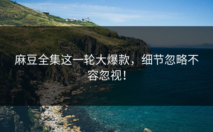 麻豆全集这一轮大爆款，细节忽略不容忽视！-第1张图片-p站助手短视频 - p站搬运工影视网