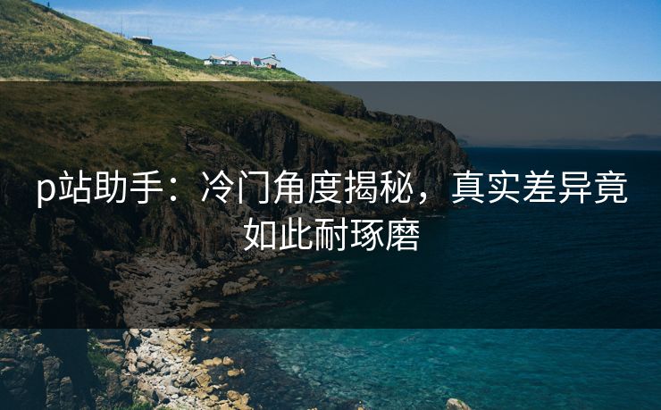 p站助手：冷门角度揭秘，真实差异竟如此耐琢磨-第1张图片-p站助手短视频 - p站搬运工影视网
