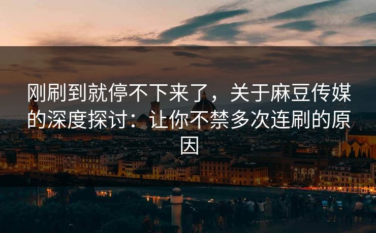 刚刷到就停不下来了，关于麻豆传媒的深度探讨：让你不禁多次连刷的原因-第1张图片-p站助手短视频 - p站搬运工影视网