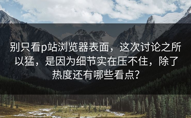 别只看p站浏览器表面，这次讨论之所以猛，是因为细节实在压不住，除了热度还有哪些看点？-第1张图片-p站助手短视频 - p站搬运工影视网