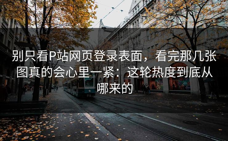 别只看P站网页登录表面，看完那几张图真的会心里一紧：这轮热度到底从哪来的-第1张图片-p站助手短视频 - p站搬运工影视网