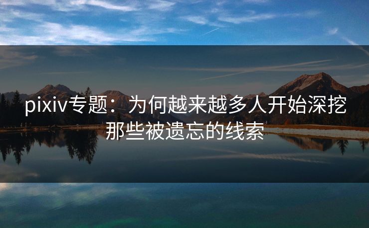 pixiv专题：为何越来越多人开始深挖那些被遗忘的线索-第1张图片-p站助手短视频 - p站搬运工影视网