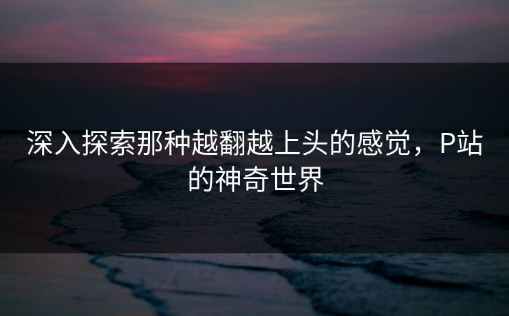 深入探索那种越翻越上头的感觉，P站的神奇世界-第1张图片-p站助手短视频 - p站搬运工影视网