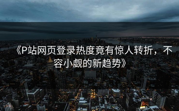 《P站网页登录热度竟有惊人转折，不容小觑的新趋势》-第1张图片-p站助手短视频 - p站搬运工影视网