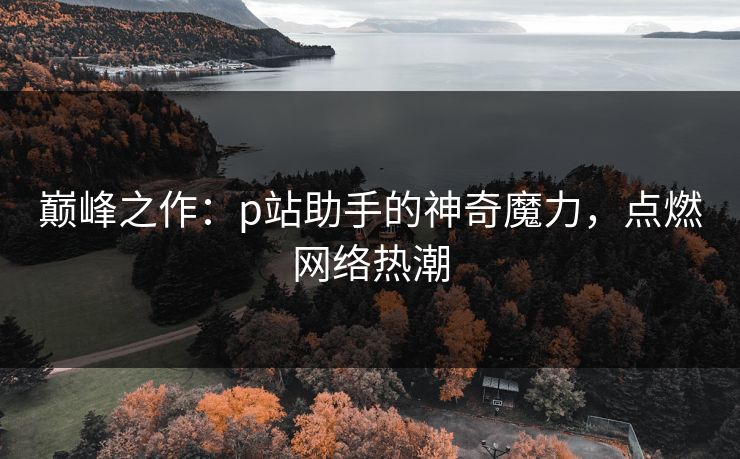 巅峰之作：p站助手的神奇魔力，点燃网络热潮-第1张图片-p站助手短视频 - p站搬运工影视网