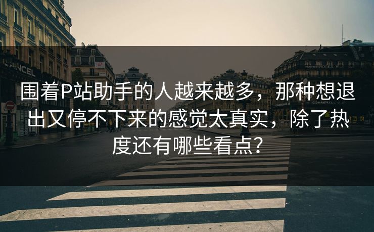 围着P站助手的人越来越多,那种想退出又停不下来的感觉太真实,除了热度还有哪些看点?-第1张图片-p站助手短视频 - p站搬运工影视网 围着P站助手的人越来越多,那种想退出又停不下来的感觉太真实,除了热度还有哪些看点?-第1张图片-p站助手短视频 - p站搬运工影视网