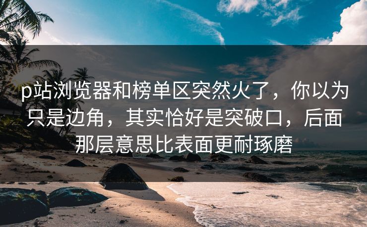 p站浏览器和榜单区突然火了，你以为只是边角，其实恰好是突破口，后面那层意思比表面更耐琢磨-第1张图片-p站助手短视频 - p站搬运工影视网