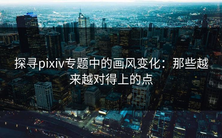 探寻pixiv专题中的画风变化：那些越来越对得上的点-第1张图片-p站助手短视频 - p站搬运工影视网